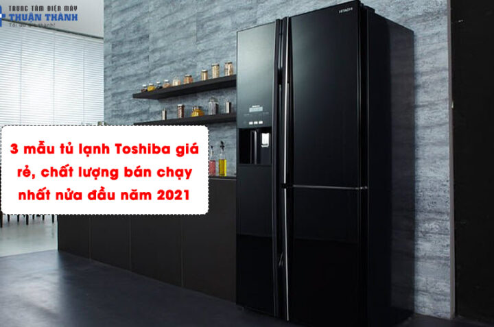3 mẫu tủ lạnh Toshiba giá rẻ, chất lượng bán chạy nhất nửa đầu năm 2021